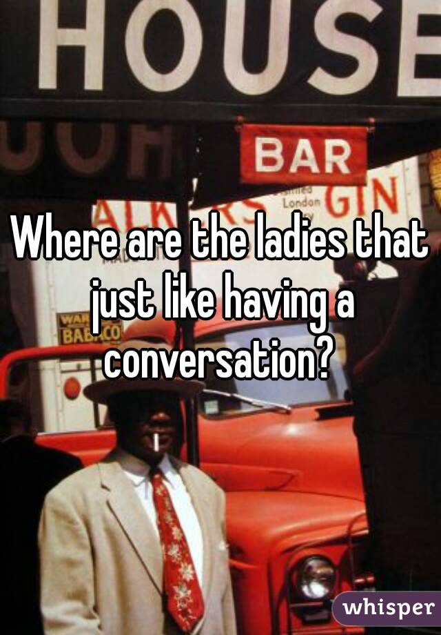 Where are the ladies that just like having a conversation? 