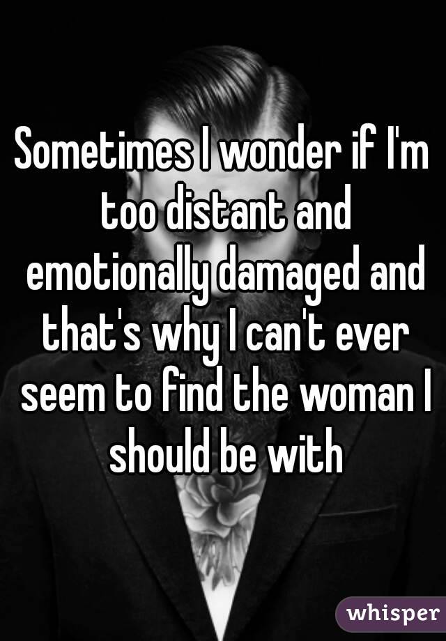 Sometimes I wonder if I'm too distant and emotionally damaged and that's why I can't ever seem to find the woman I should be with