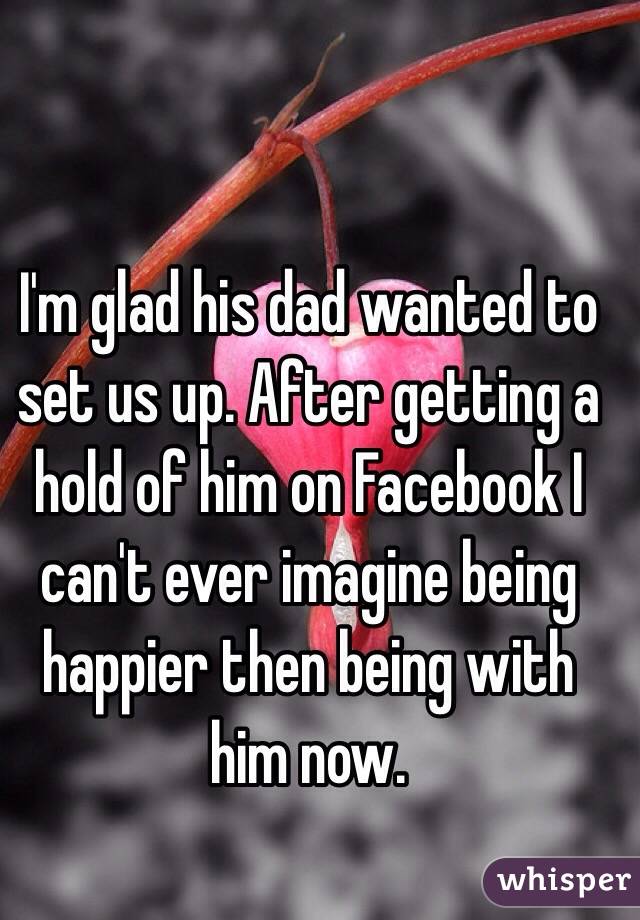 I'm glad his dad wanted to set us up. After getting a hold of him on Facebook I can't ever imagine being happier then being with him now. 