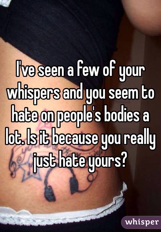 I've seen a few of your whispers and you seem to hate on people's bodies a lot. Is it because you really just hate yours? 
