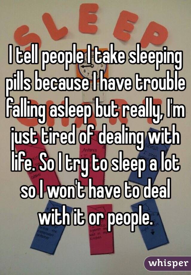 I tell people I take sleeping pills because I have trouble falling asleep but really, I'm just tired of dealing with life. So I try to sleep a lot so I won't have to deal with it or people.