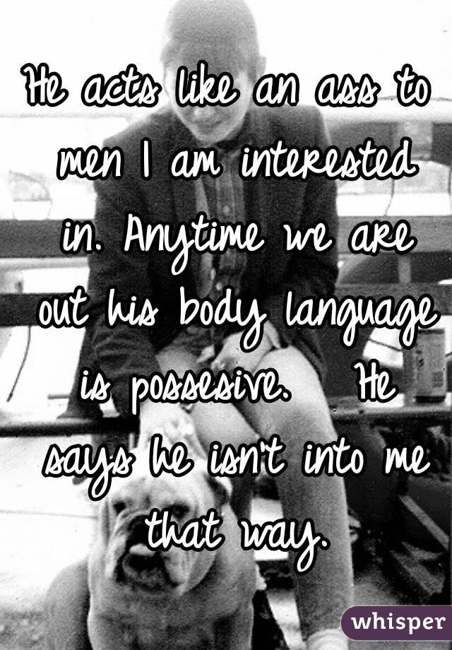 He acts like an ass to men I am interested in. Anytime we are out his body language is possesive.   He says he isn't into me that way.