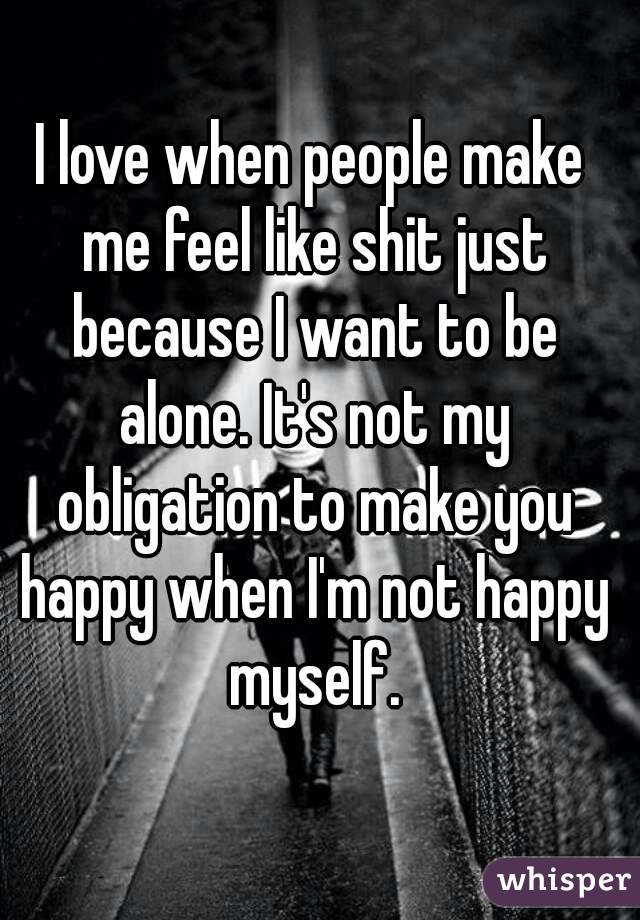 I love when people make me feel like shit just because I want to be alone. It's not my obligation to make you happy when I'm not happy myself.