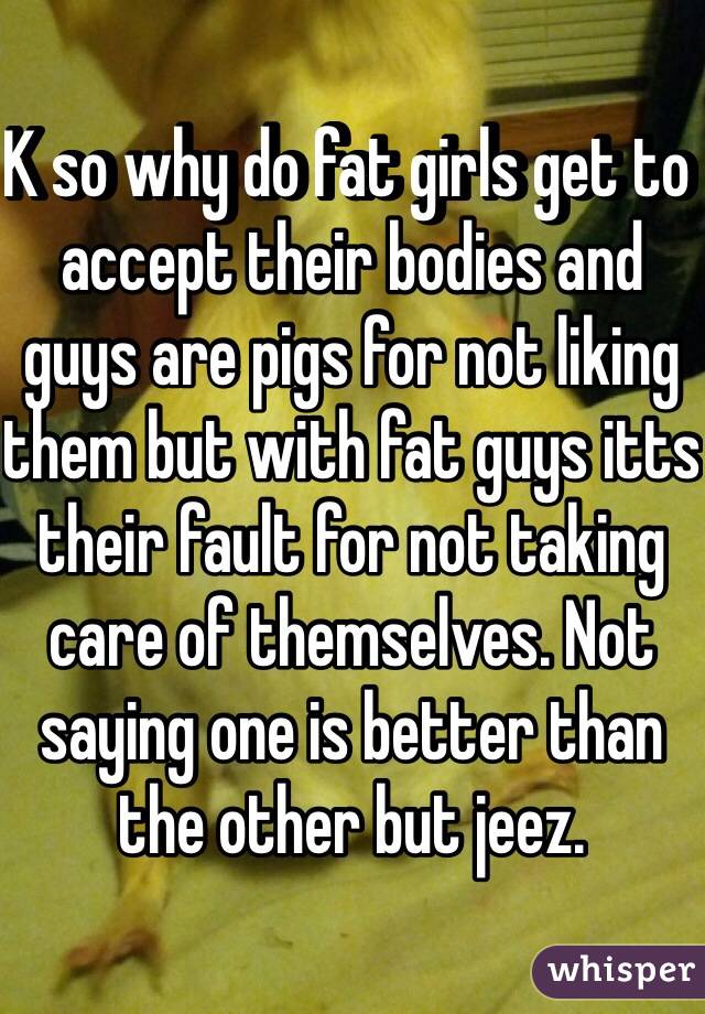K so why do fat girls get to accept their bodies and guys are pigs for not liking them but with fat guys itts their fault for not taking care of themselves. Not saying one is better than the other but jeez.