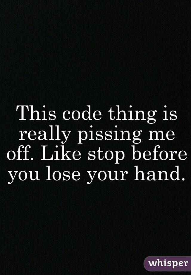 This code thing is really pissing me off. Like stop before you lose your hand. 