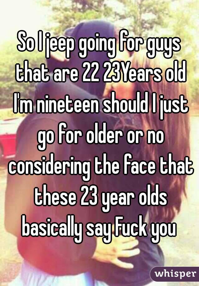 So I jeep going for guys that are 22 23Years old I'm nineteen should I just go for older or no considering the face that these 23 year olds basically say Fuck you 