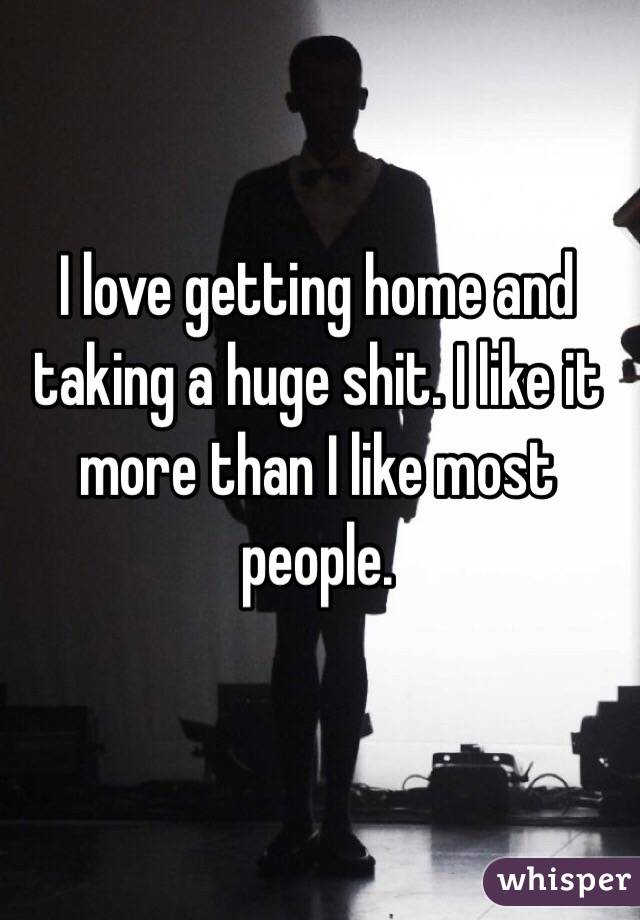 I love getting home and taking a huge shit. I like it more than I like most people. 
