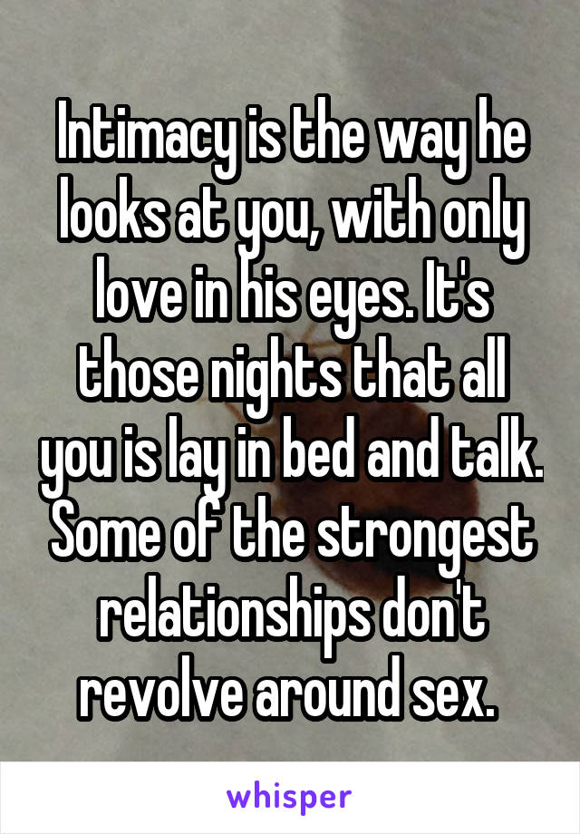 Intimacy is the way he looks at you, with only love in his eyes. It's those nights that all you is lay in bed and talk. Some of the strongest relationships don't revolve around sex. 