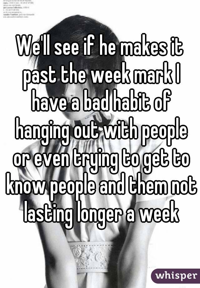 We'll see if he makes it past the week mark I have a bad habit of hanging out with people or even trying to get to know people and them not lasting longer a week