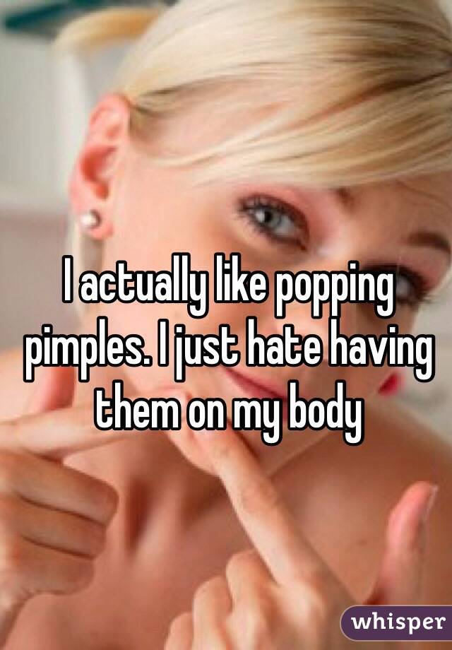 I actually like popping pimples. I just hate having them on my body
