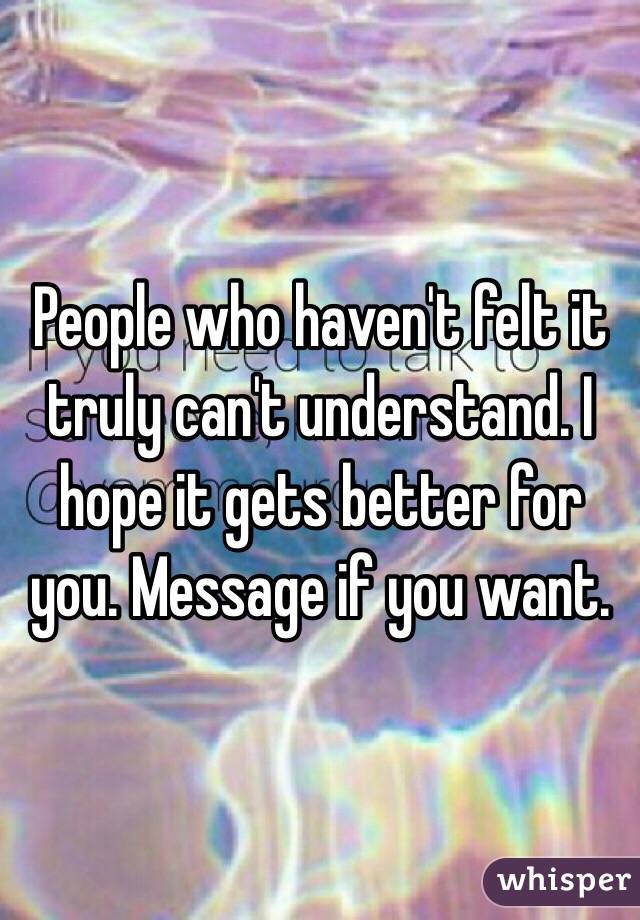 People who haven't felt it truly can't understand. I hope it gets better for you. Message if you want.