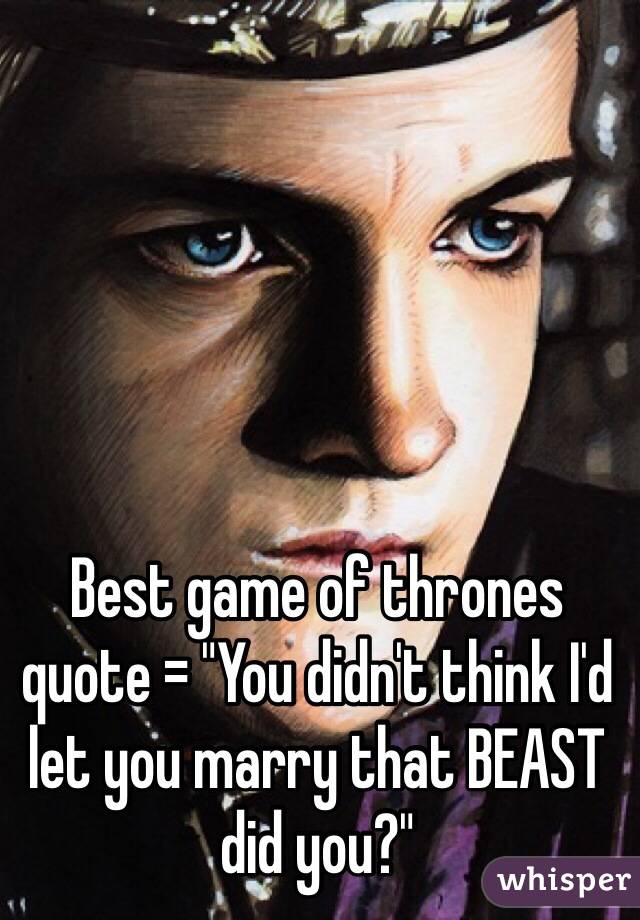 Best game of thrones quote = "You didn't think I'd let you marry that BEAST did you?"