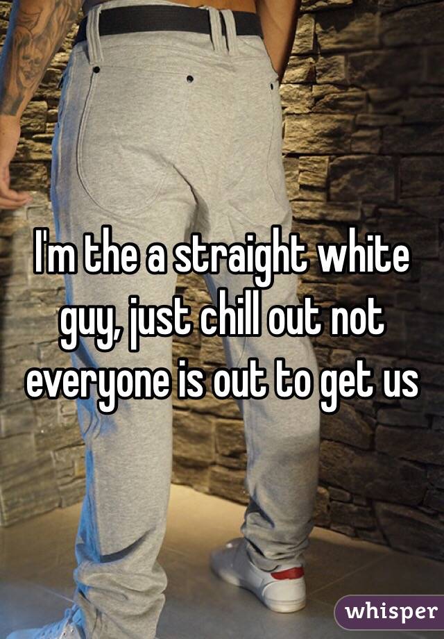 I'm the a straight white guy, just chill out not everyone is out to get us