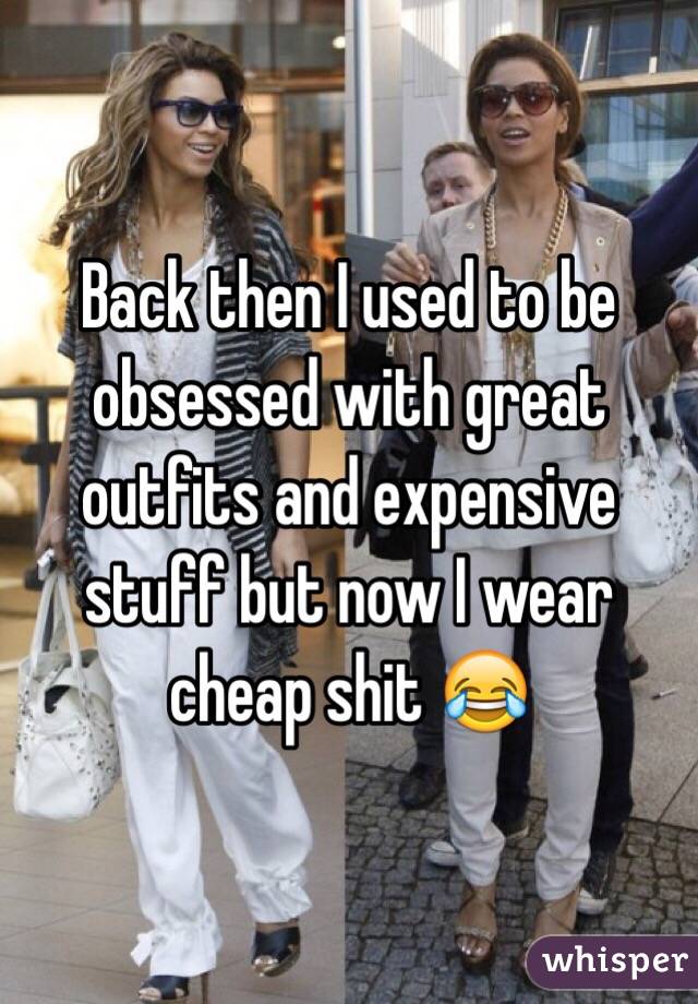Back then I used to be obsessed with great outfits and expensive stuff but now I wear cheap shit 😂