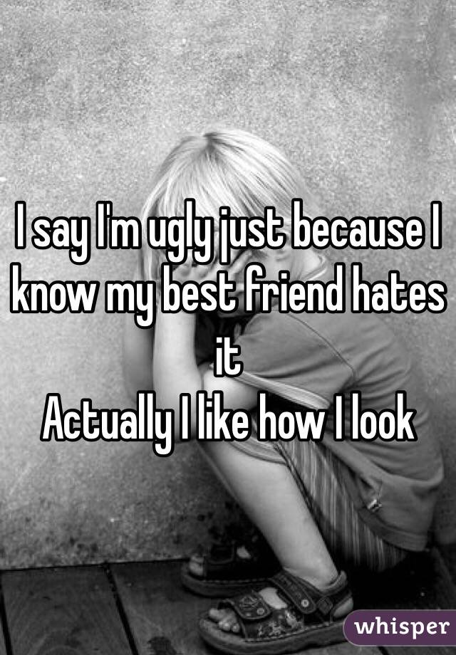 I say I'm ugly just because I know my best friend hates it
Actually I like how I look