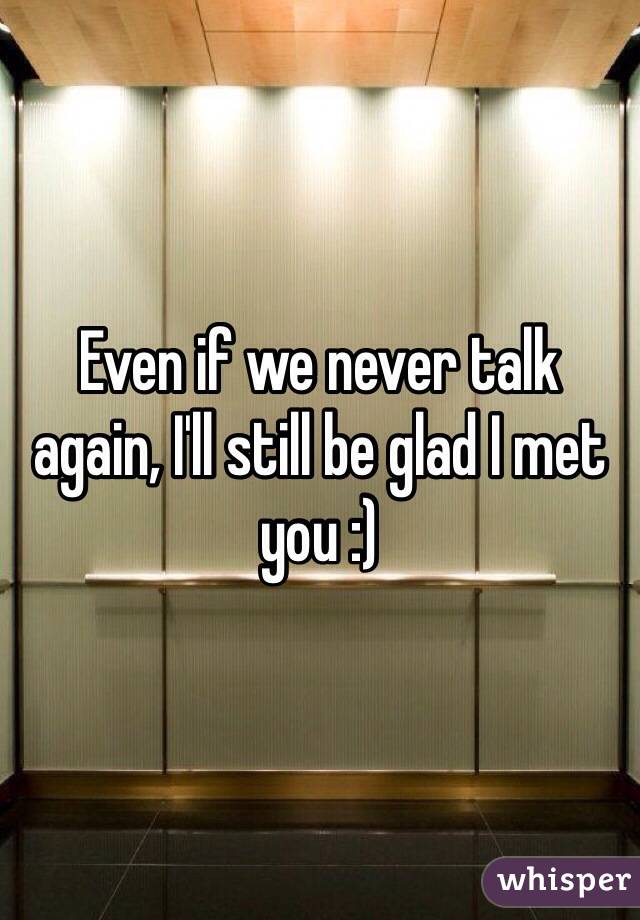 Even if we never talk again, I'll still be glad I met you :) 