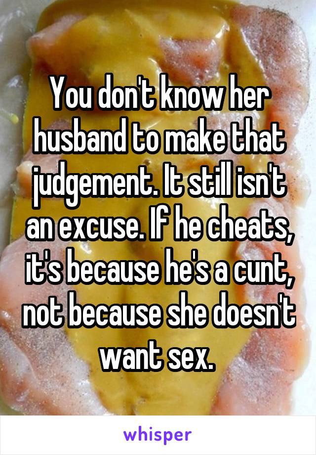 You don't know her husband to make that judgement. It still isn't an excuse. If he cheats, it's because he's a cunt, not because she doesn't want sex. 