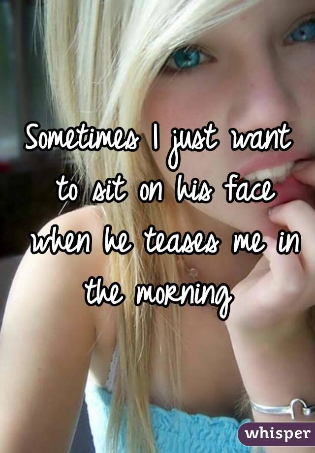 Sometimes I just want to sit on his face when he teases me in the morning 