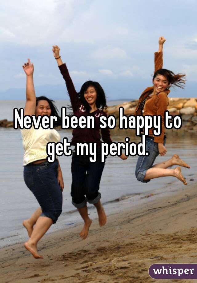Never been so happy to get my period. 