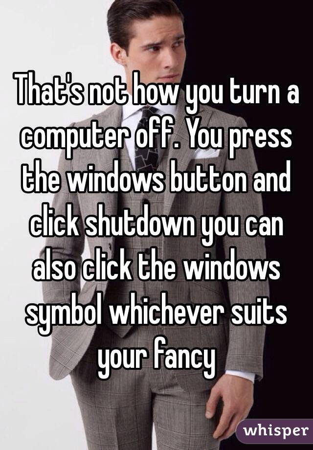 That's not how you turn a computer off. You press the windows button and click shutdown you can also click the windows symbol whichever suits your fancy