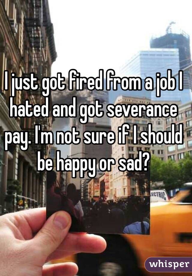 I just got fired from a job I hated and got severance pay. I'm not sure if I should be happy or sad?