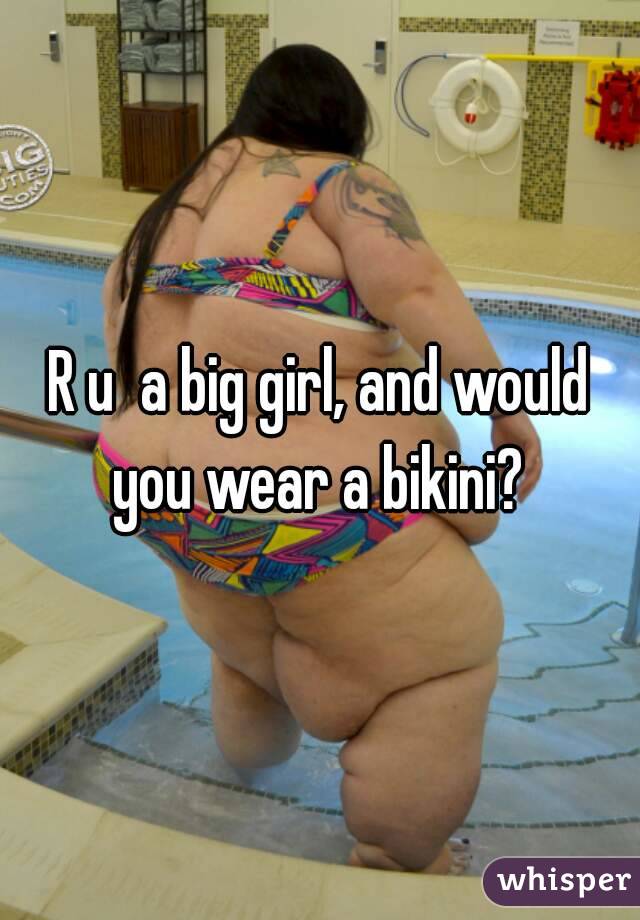 R u  a big girl, and would you wear a bikini? 