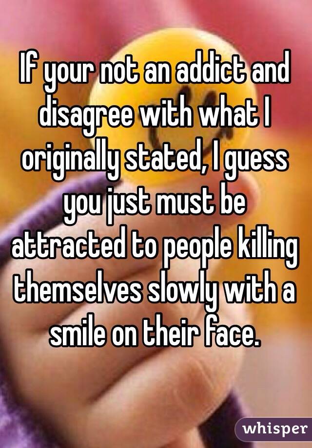 If your not an addict and disagree with what I originally stated, I guess you just must be attracted to people killing themselves slowly with a smile on their face.
