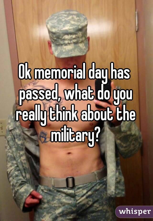 Ok memorial day has passed, what do you really think about the military?