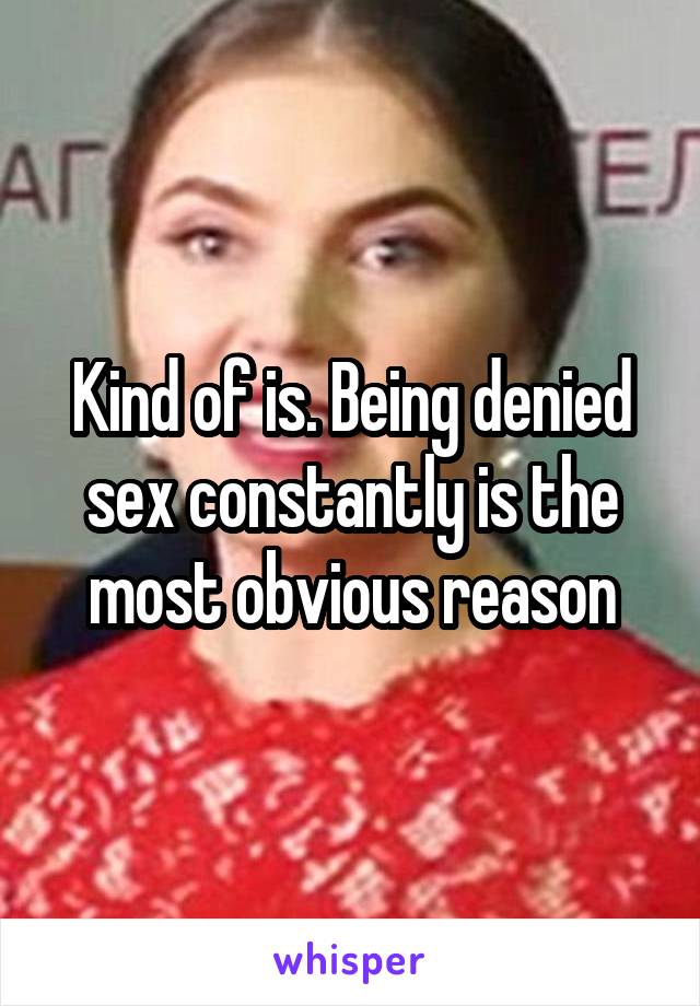 Kind of is. Being denied sex constantly is the most obvious reason