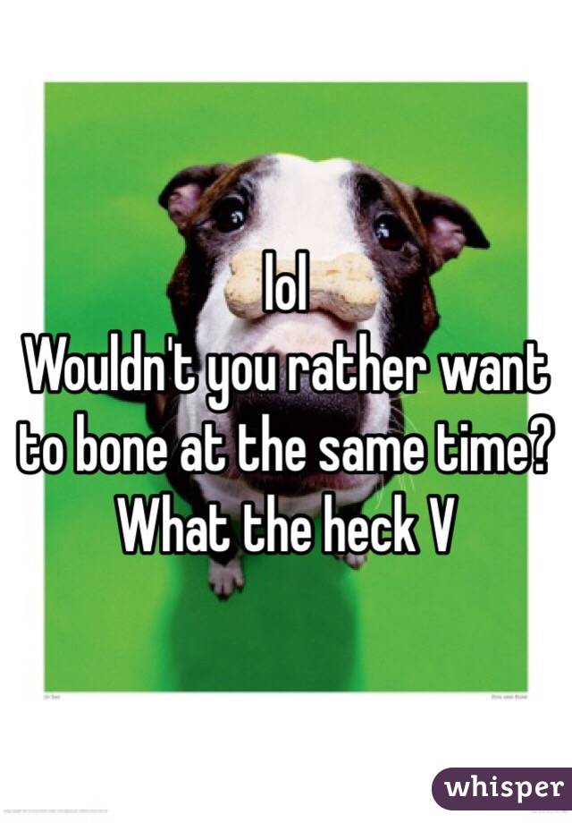 lol 
Wouldn't you rather want to bone at the same time?
What the heck V 