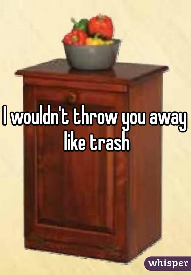 I wouldn't throw you away like trash