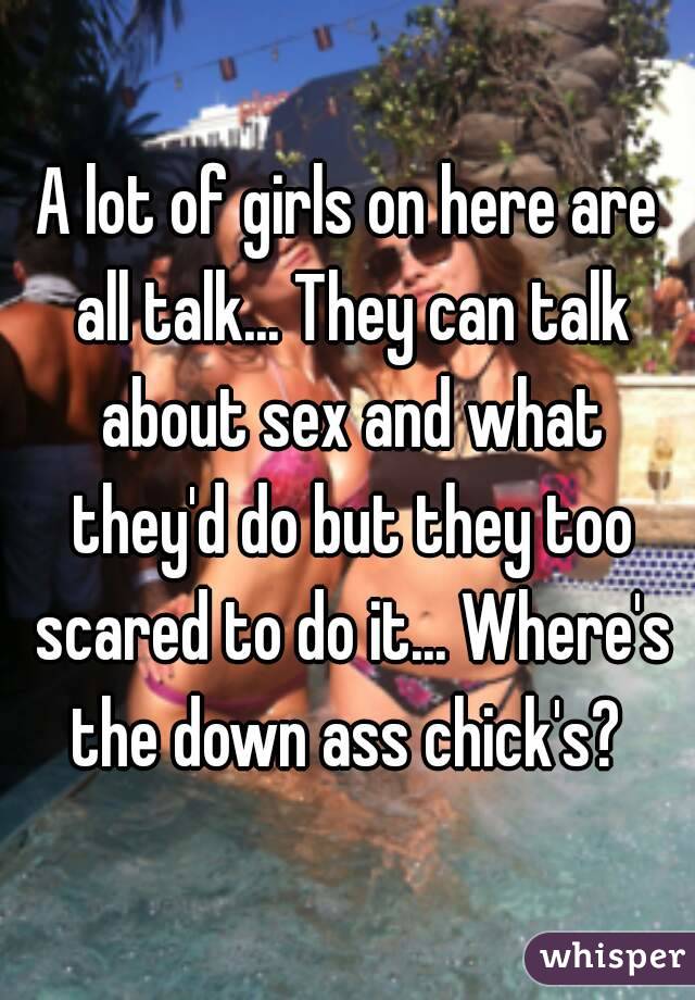 A lot of girls on here are all talk... They can talk about sex and what they'd do but they too scared to do it... Where's the down ass chick's? 