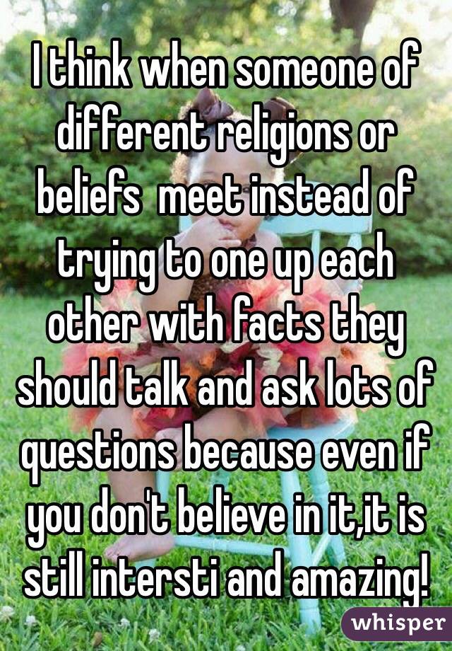 I think when someone of different religions or beliefs  meet instead of trying to one up each other with facts they should talk and ask lots of questions because even if you don't believe in it,it is still intersti and amazing!