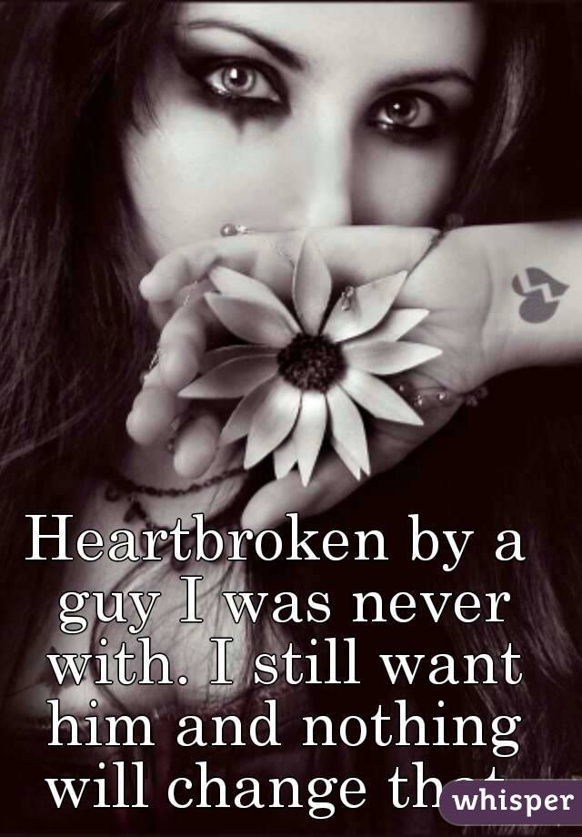 Heartbroken by a guy I was never with. I still want him and nothing will change that.