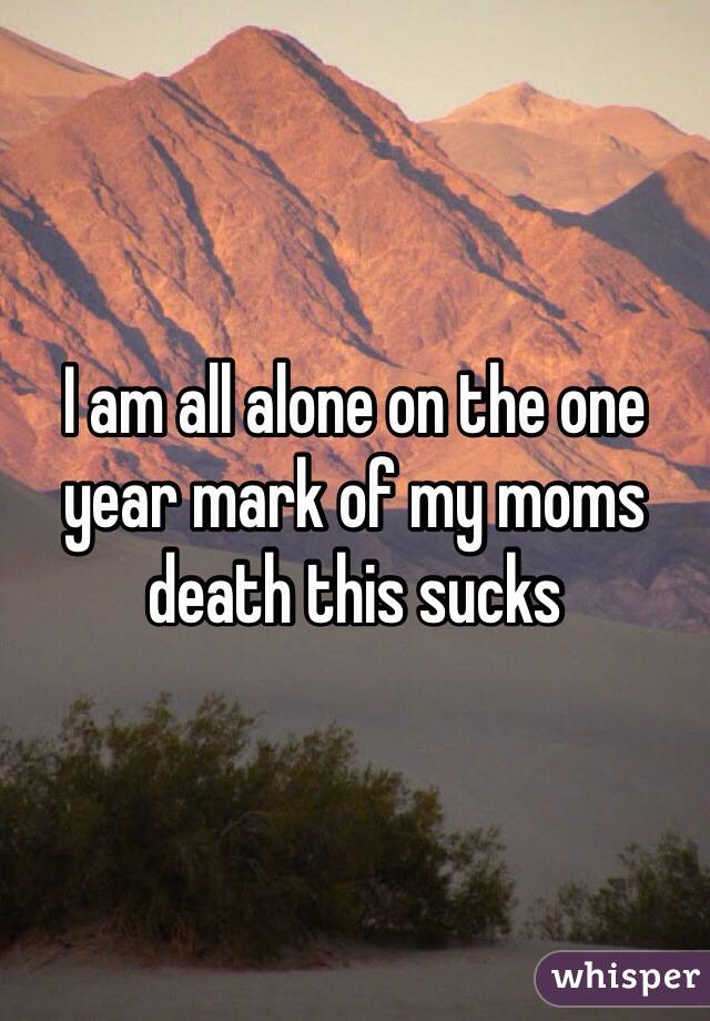 I am all alone on the one year mark of my moms death this sucks 
