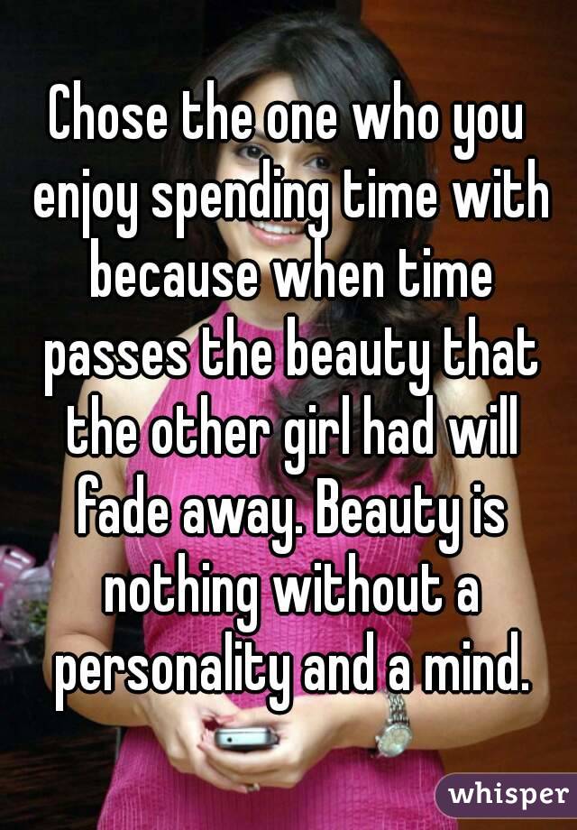 Chose the one who you enjoy spending time with because when time passes the beauty that the other girl had will fade away. Beauty is nothing without a personality and a mind.