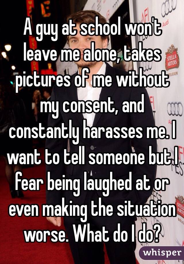 A guy at school won't leave me alone, takes pictures of me without my consent, and constantly harasses me. I want to tell someone but I fear being laughed at or even making the situation worse. What do I do? 