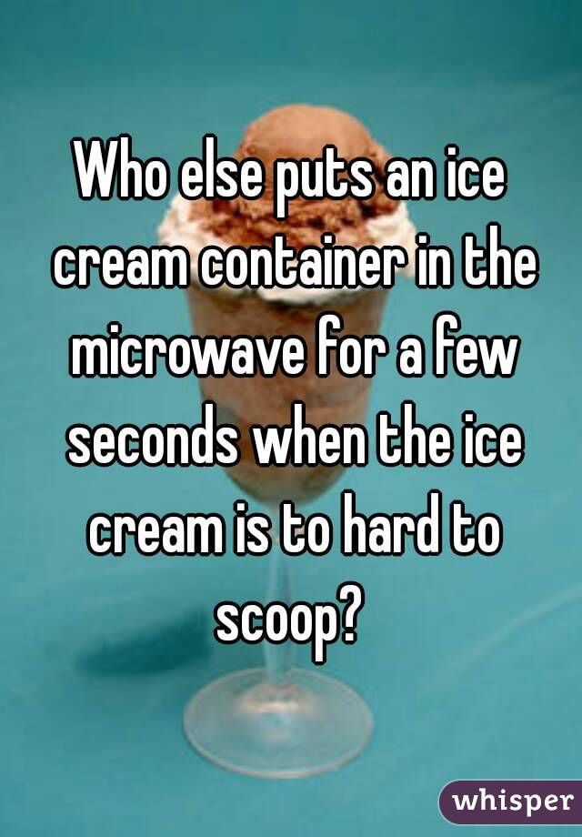 Who else puts an ice cream container in the microwave for a few seconds when the ice cream is to hard to scoop? 