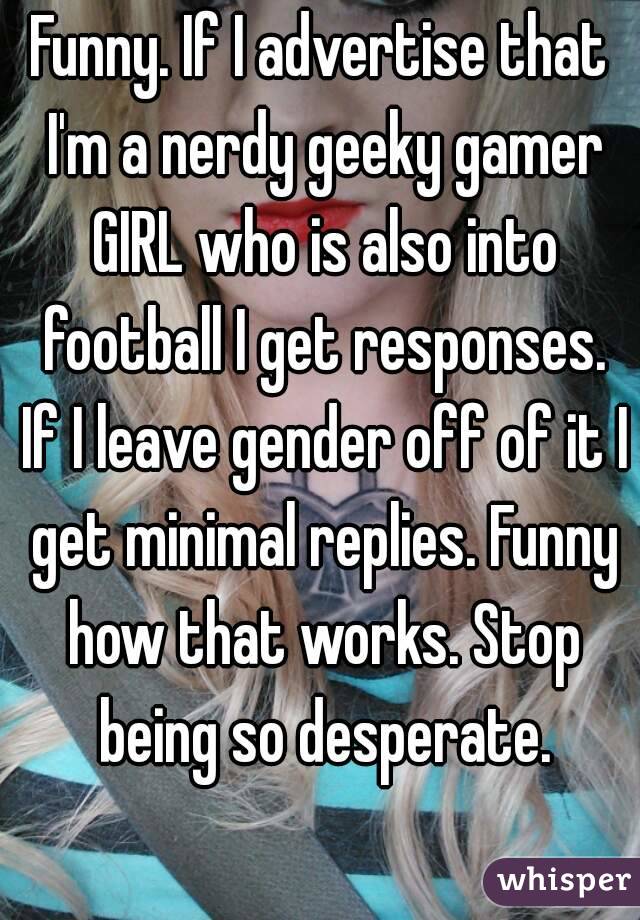 Funny. If I advertise that I'm a nerdy geeky gamer GIRL who is also into football I get responses. If I leave gender off of it I get minimal replies. Funny how that works. Stop being so desperate.