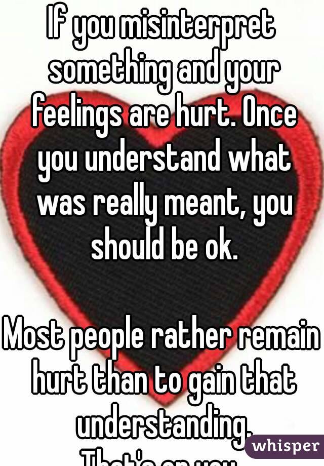 If you misinterpret something and your feelings are hurt. Once you understand what was really meant, you should be ok.

Most people rather remain hurt than to gain that understanding.
That's on you.