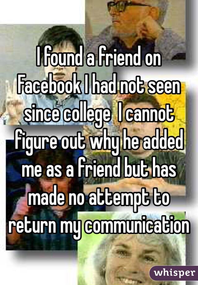 I found a friend on Facebook I had not seen since college  I cannot figure out why he added me as a friend but has made no attempt to return my communication