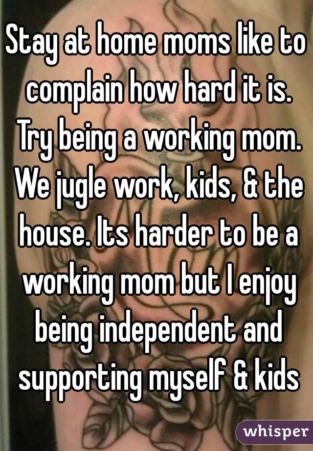 Stay at home moms like to complain how hard it is. Try being a working mom. We jugle work, kids, & the house. Its harder to be a working mom but I enjoy being independent and supporting myself & kids