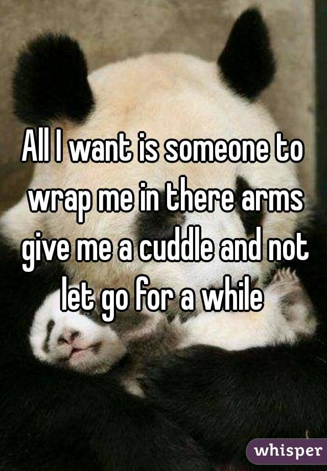 All I want is someone to wrap me in there arms give me a cuddle and not let go for a while 