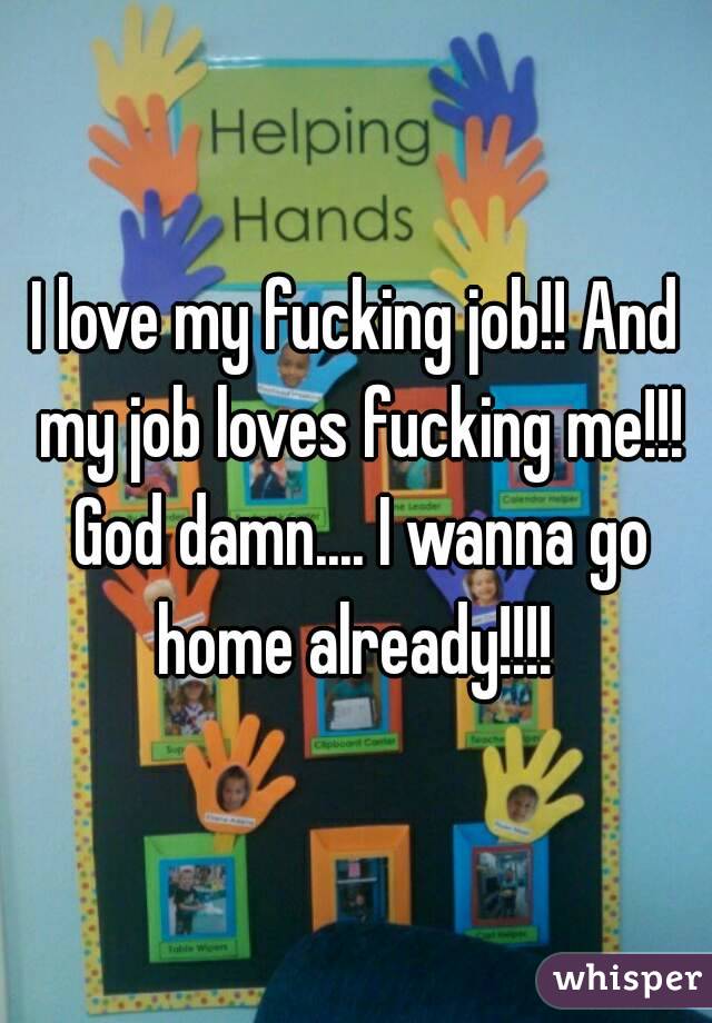 I love my fucking job!! And my job loves fucking me!!! God damn.... I wanna go home already!!!! 