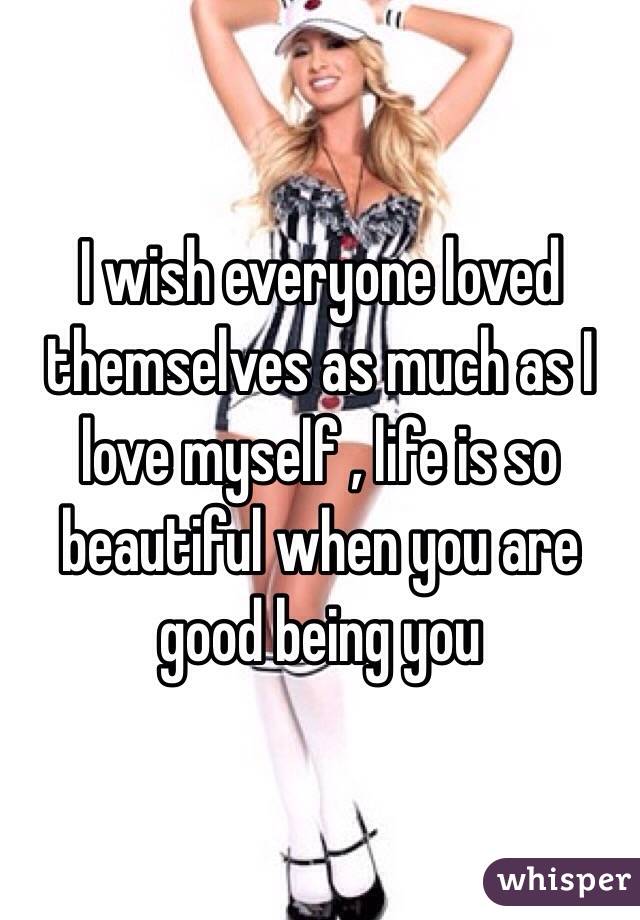 I wish everyone loved themselves as much as I love myself , life is so beautiful when you are good being you
