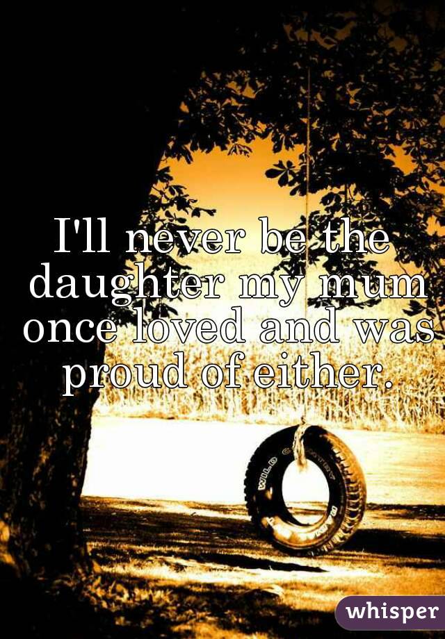 I'll never be the daughter my mum once loved and was proud of either.