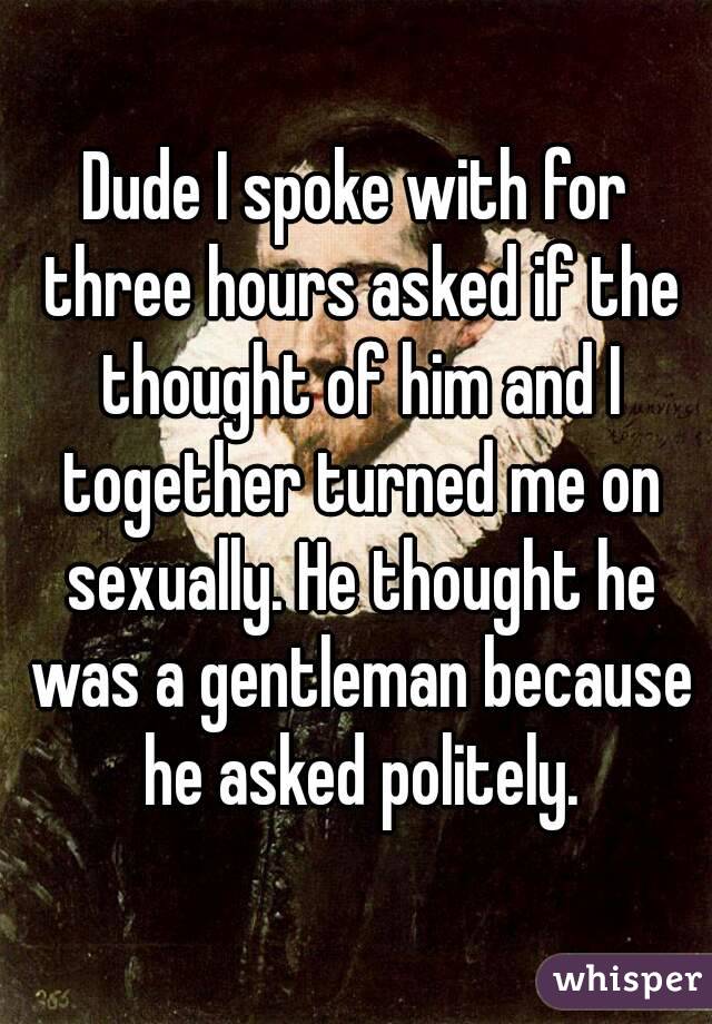 Dude I spoke with for three hours asked if the thought of him and I together turned me on sexually. He thought he was a gentleman because he asked politely.