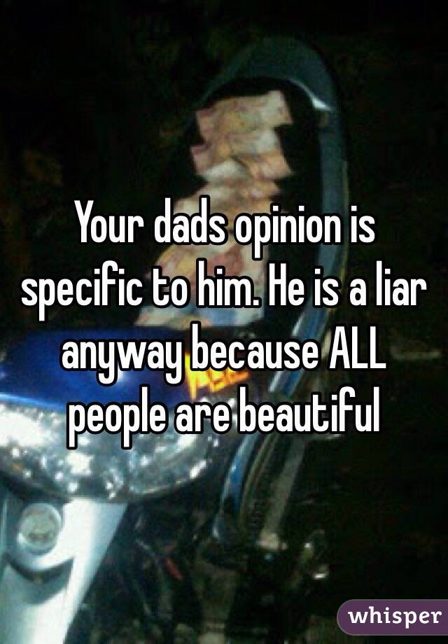 Your dads opinion is specific to him. He is a liar anyway because ALL people are beautiful