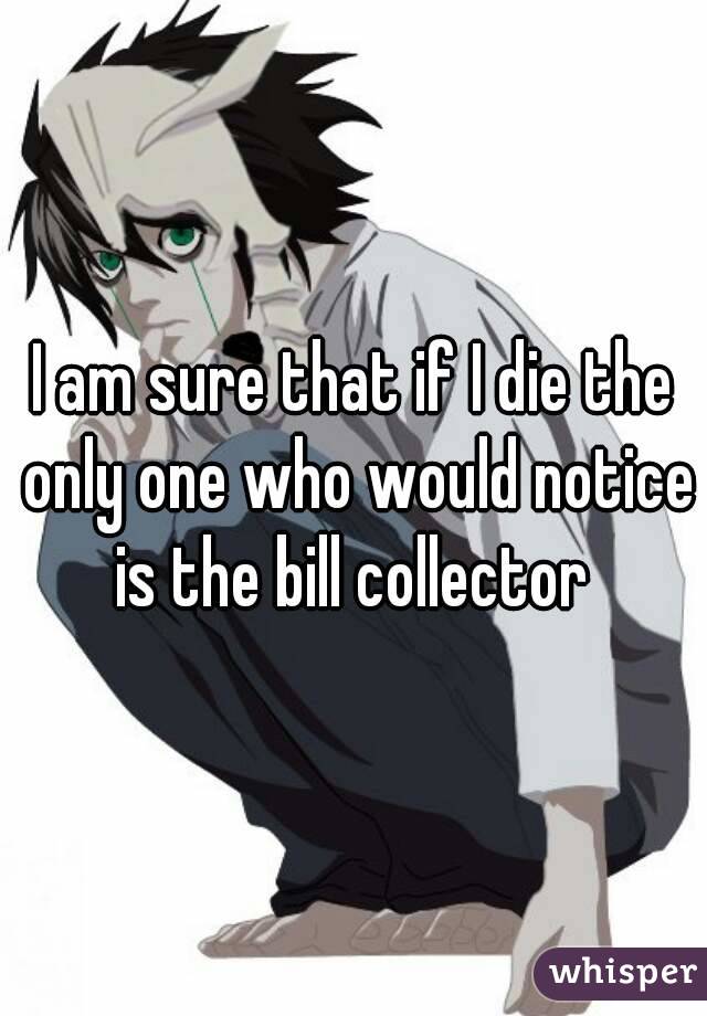 I am sure that if I die the only one who would notice is the bill collector 