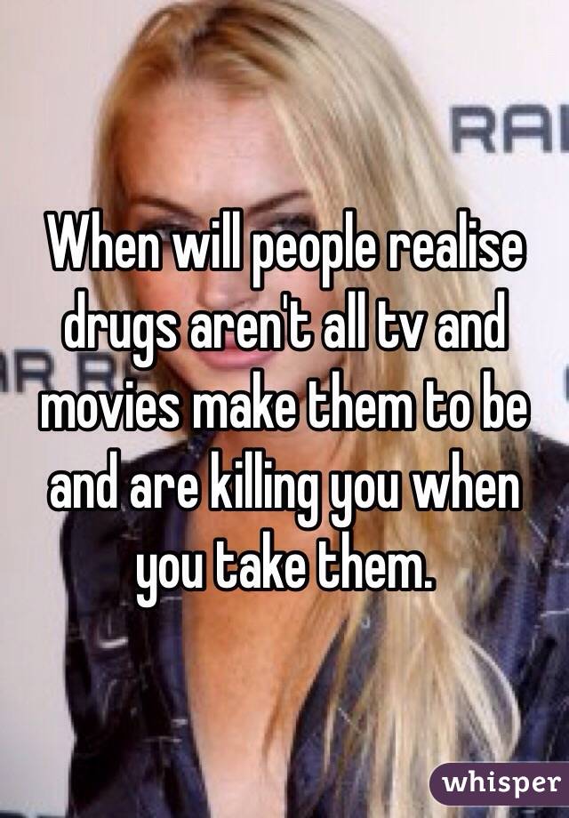 When will people realise drugs aren't all tv and movies make them to be and are killing you when you take them.